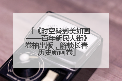 《时空叠影美如画——百年新民大街》卷轴出版，解锁长春历史新画卷