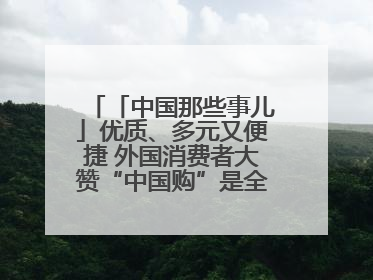 「中国那些事儿」优质、多元又便捷 外国消费者大赞“中国购”是全新体验！