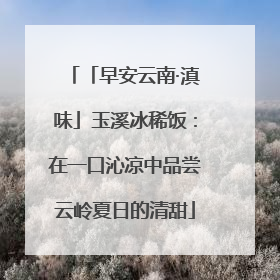 「早安云南·滇味」玉溪冰稀饭：在一口沁凉中品尝云岭夏日的清甜