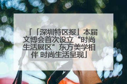 「深圳特区报」本届文博会首次设立“时尚生活展区”东方美学相伴 时尚生活呈现