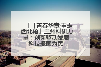 「青春华章·重走西北角」兰州科研力量：创新驱动发展 科技报国为民