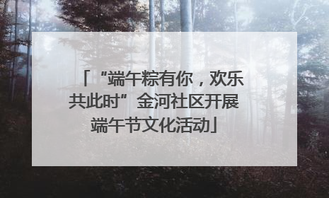 “端午粽有你，欢乐共此时”金河社区开展端午节文化活动