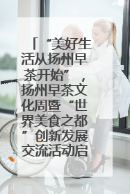 “美好生活从扬州早茶开始”，扬州早茶文化周暨“世界美食之都”创新发展交流活动启幕