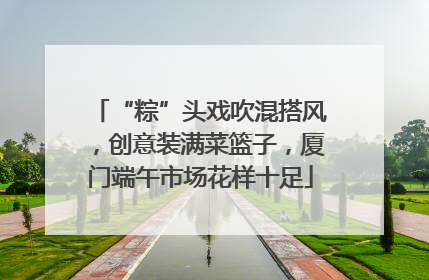 “粽”头戏吹混搭风，创意装满菜篮子，厦门端午市场花样十足