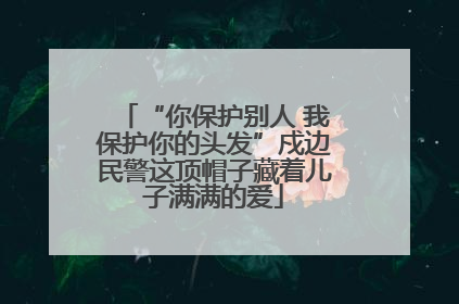 “你保护别人 我保护你的头发”戍边民警这顶帽子藏着儿子满满的爱