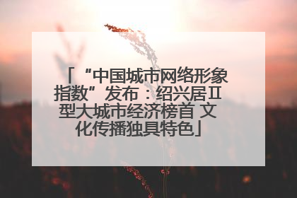 “中国城市网络形象指数”发布：绍兴居Ⅱ型大城市经济榜首 文化传播独具特色