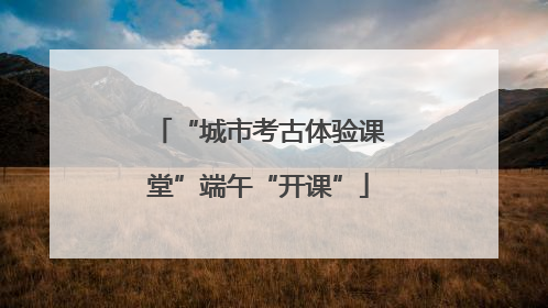 “城市考古体验课堂”端午“开课”