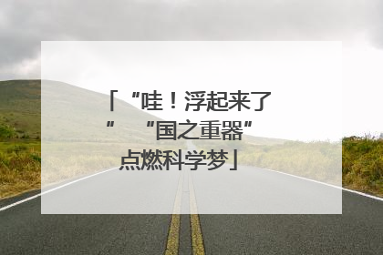 “哇！浮起来了” “国之重器”点燃科学梦