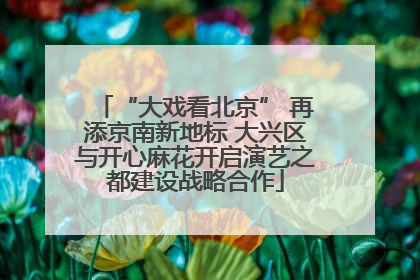 “大戏看北京” 再添京南新地标 大兴区与开心麻花开启演艺之都建设战略合作
