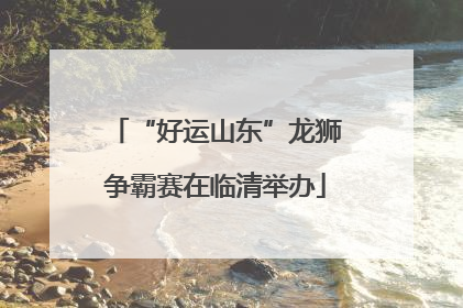 “好运山东”龙狮争霸赛在临清举办