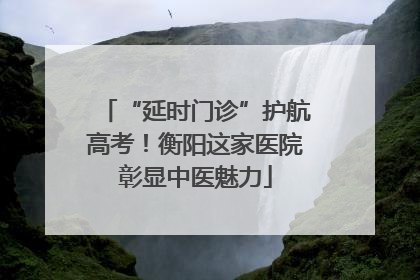 “延时门诊”护航高考！衡阳这家医院彰显中医魅力