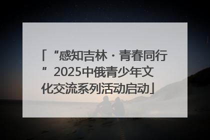 “感知吉林・青春同行”2025中俄青少年文化交流系列活动启动