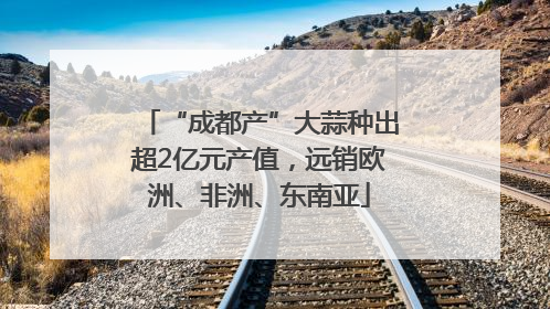 “成都产”大蒜种出超2亿元产值，远销欧洲、非洲、东南亚