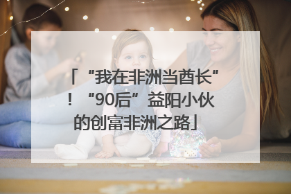 “我在非洲当酋长”！“90后”益阳小伙的创富非洲之路