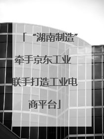 “湖南制造”牵手京东工业 联手打造工业电商平台