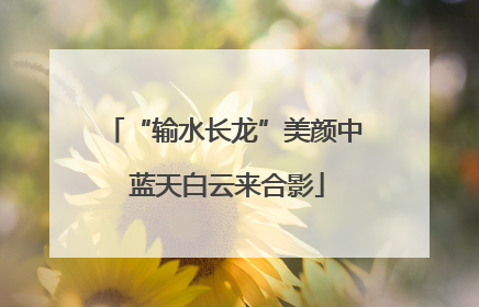 “输水长龙”美颜中 蓝天白云来合影