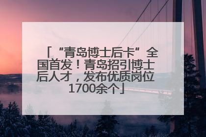“青岛博士后卡”全国首发！青岛招引博士后人才，发布优质岗位1700余个
