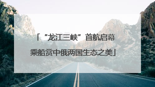“龙江三峡”首航启幕 乘船赏中俄两国生态之美