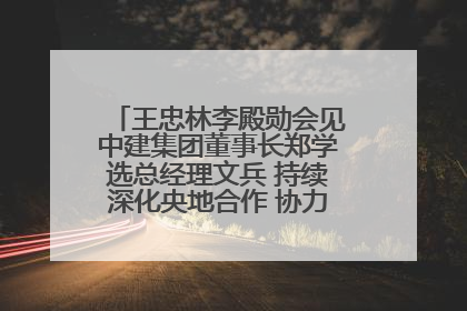 王忠林李殿勋会见中建集团董事长郑学选总经理文兵 持续深化央地合作 协力推动支点建设
