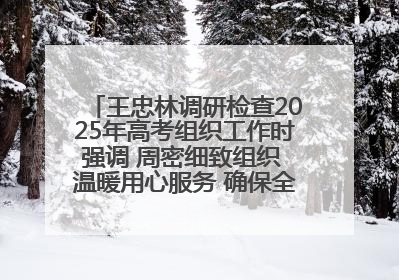 王忠林调研检查2025年高考组织工作时强调 周密细致组织 温暖用心服务 确保全省高考安全有序顺利