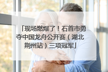 现场燃爆了！石首市勇夺中国龙舟公开赛（湖北荆州站）三项冠军