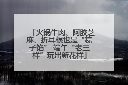 火锅牛肉、阿胶芝麻、折耳根也是“粽子馅” 端午“老三样”玩出新花样