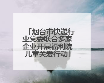 烟台市快递行业党委联合多家企业开展福利院儿童关爱行动