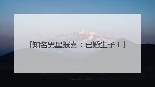 知名男星报喜：已婚生子！