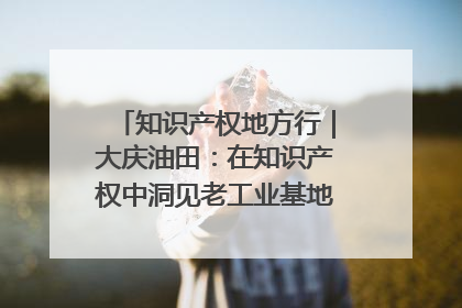 知识产权地方行｜大庆油田：在知识产权中洞见老工业基地的 “创新密码”