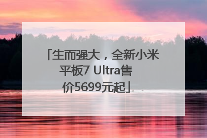 生而强大，全新小米平板7 Ultra售价5699元起