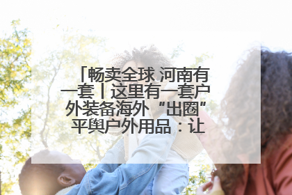 畅卖全球 河南有一套丨这里有一套户外装备海外“出圈” 平舆户外用品：让“休闲风”长红