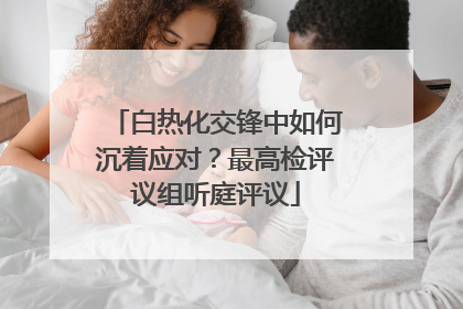 白热化交锋中如何沉着应对？最高检评议组听庭评议
