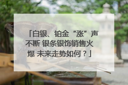 白银、铂金“涨”声不断 银条银饰销售火爆 未来走势如何？