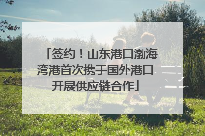 签约！山东港口渤海湾港首次携手国外港口开展供应链合作