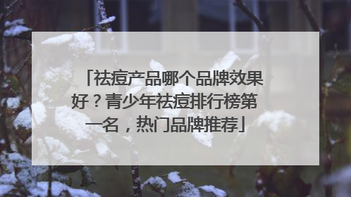 祛痘产品哪个品牌效果好？青少年祛痘排行榜第一名，热门品牌推荐