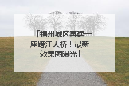 福州城区再建一座跨江大桥！最新效果图曝光
