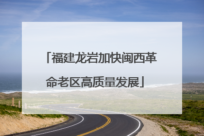 福建龙岩加快闽西革命老区高质量发展