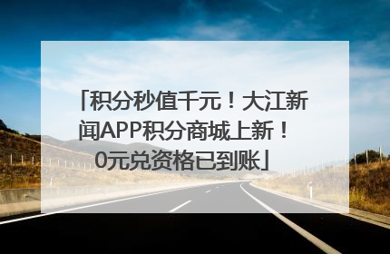积分秒值千元！大江新闻APP积分商城上新！0元兑资格已到账