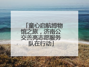 童心启航博物馆之旅，济南公交善亮志愿服务队在行动