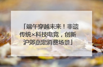 端午穿越未来！非遗传统×科技电竞，创新沪郊嘉定消费场景
