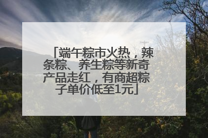端午粽市火热，辣条粽、养生粽等新奇产品走红，有商超粽子单价低至1元