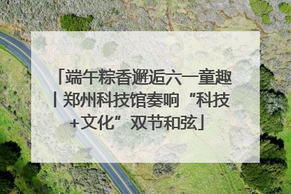 端午粽香邂逅六一童趣丨郑州科技馆奏响“科技+文化”双节和弦