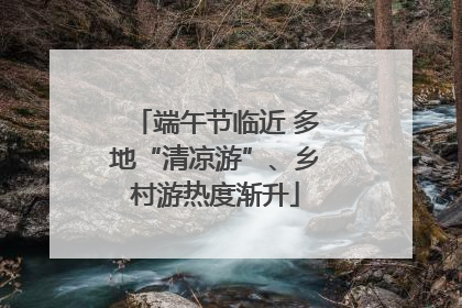 端午节临近 多地“清凉游”、乡村游热度渐升