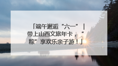 端午邂逅“六一”｜带上山西文旅年卡，“粽”享欢乐亲子游！