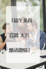 端午龙舟竞渡 大兴燃动激情