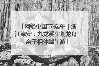网络中国节·端午｜浙江淳安：九龙溪里划龙舟 亲子相伴端午游