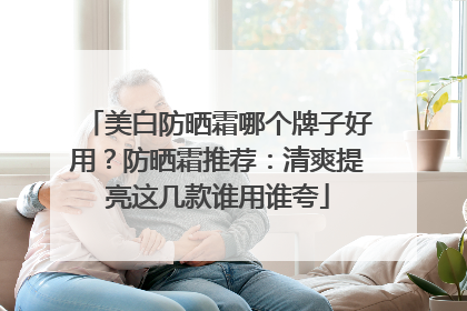 美白防晒霜哪个牌子好用？防晒霜推荐：清爽提亮这几款谁用谁夸