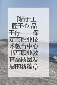 精于工 匠于心 品于行——保定市职业技术教育中心书写职业教育高质量发展的新篇章