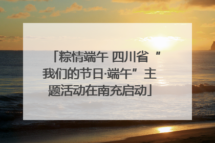粽情端午 四川省“我们的节日·端午”主题活动在南充启动