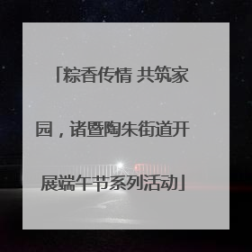 粽香传情 共筑家园，诸暨陶朱街道开展端午节系列活动